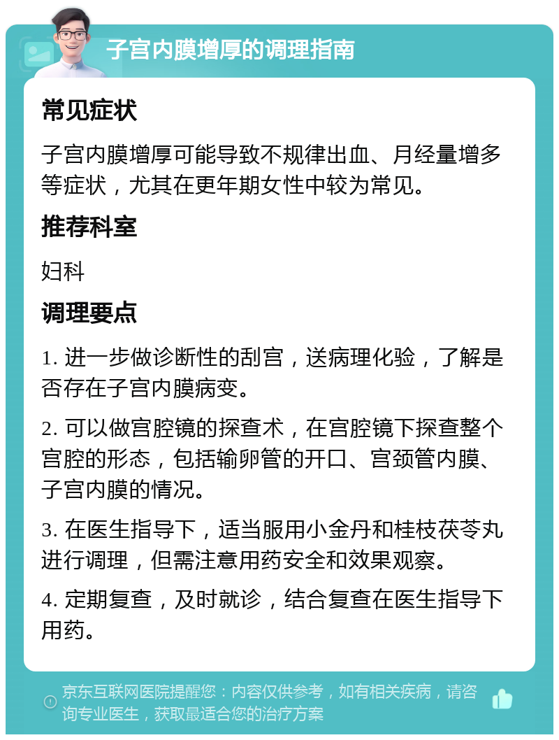 子宫内膜增厚的调理指南 常见症状 子宫内膜增厚可能导致不规律出血、月经量增多等症状，尤其在更年期女性中较为常见。 推荐科室 妇科 调理要点 1. 进一步做诊断性的刮宫，送病理化验，了解是否存在子宫内膜病变。 2. 可以做宫腔镜的探查术，在宫腔镜下探查整个宫腔的形态，包括输卵管的开口、宫颈管内膜、子宫内膜的情况。 3. 在医生指导下，适当服用小金丹和桂枝茯苓丸进行调理，但需注意用药安全和效果观察。 4. 定期复查，及时就诊，结合复查在医生指导下用药。