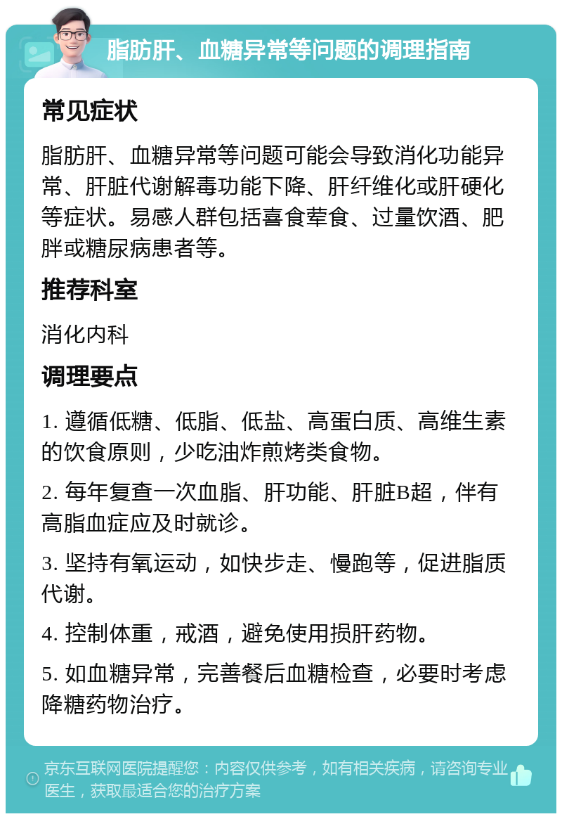 脂肪肝、血糖异常等问题的调理指南 常见症状 脂肪肝、血糖异常等问题可能会导致消化功能异常、肝脏代谢解毒功能下降、肝纤维化或肝硬化等症状。易感人群包括喜食荤食、过量饮酒、肥胖或糖尿病患者等。 推荐科室 消化内科 调理要点 1. 遵循低糖、低脂、低盐、高蛋白质、高维生素的饮食原则，少吃油炸煎烤类食物。 2. 每年复查一次血脂、肝功能、肝脏B超，伴有高脂血症应及时就诊。 3. 坚持有氧运动，如快步走、慢跑等，促进脂质代谢。 4. 控制体重，戒酒，避免使用损肝药物。 5. 如血糖异常，完善餐后血糖检查，必要时考虑降糖药物治疗。