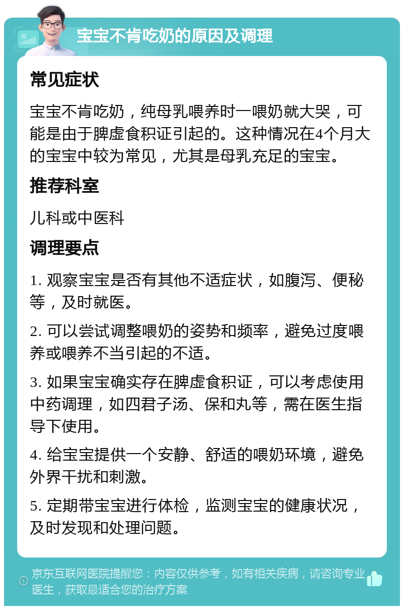 宝宝不肯吃奶的原因及调理 常见症状 宝宝不肯吃奶，纯母乳喂养时一喂奶就大哭，可能是由于脾虚食积证引起的。这种情况在4个月大的宝宝中较为常见，尤其是母乳充足的宝宝。 推荐科室 儿科或中医科 调理要点 1. 观察宝宝是否有其他不适症状，如腹泻、便秘等，及时就医。 2. 可以尝试调整喂奶的姿势和频率，避免过度喂养或喂养不当引起的不适。 3. 如果宝宝确实存在脾虚食积证，可以考虑使用中药调理，如四君子汤、保和丸等，需在医生指导下使用。 4. 给宝宝提供一个安静、舒适的喂奶环境，避免外界干扰和刺激。 5. 定期带宝宝进行体检，监测宝宝的健康状况，及时发现和处理问题。