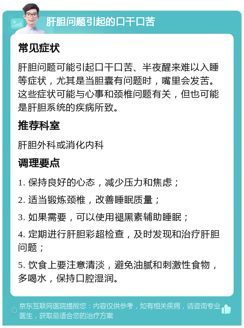 肝胆问题引起的口干口苦 常见症状 肝胆问题可能引起口干口苦、半夜醒来难以入睡等症状，尤其是当胆囊有问题时，嘴里会发苦。这些症状可能与心事和颈椎问题有关，但也可能是肝胆系统的疾病所致。 推荐科室 肝胆外科或消化内科 调理要点 1. 保持良好的心态，减少压力和焦虑； 2. 适当锻炼颈椎，改善睡眠质量； 3. 如果需要，可以使用褪黑素辅助睡眠； 4. 定期进行肝胆彩超检查，及时发现和治疗肝胆问题； 5. 饮食上要注意清淡，避免油腻和刺激性食物，多喝水，保持口腔湿润。