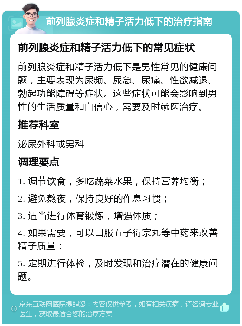 前列腺炎症和精子活力低下的治疗指南 前列腺炎症和精子活力低下的常见症状 前列腺炎症和精子活力低下是男性常见的健康问题，主要表现为尿频、尿急、尿痛、性欲减退、勃起功能障碍等症状。这些症状可能会影响到男性的生活质量和自信心，需要及时就医治疗。 推荐科室 泌尿外科或男科 调理要点 1. 调节饮食，多吃蔬菜水果，保持营养均衡； 2. 避免熬夜，保持良好的作息习惯； 3. 适当进行体育锻炼，增强体质； 4. 如果需要，可以口服五子衍宗丸等中药来改善精子质量； 5. 定期进行体检，及时发现和治疗潜在的健康问题。