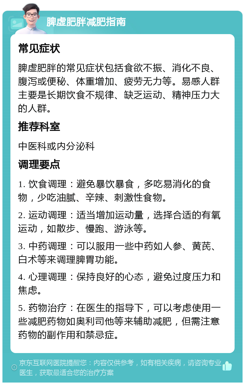 脾虚肥胖减肥指南 常见症状 脾虚肥胖的常见症状包括食欲不振、消化不良、腹泻或便秘、体重增加、疲劳无力等。易感人群主要是长期饮食不规律、缺乏运动、精神压力大的人群。 推荐科室 中医科或内分泌科 调理要点 1. 饮食调理：避免暴饮暴食，多吃易消化的食物，少吃油腻、辛辣、刺激性食物。 2. 运动调理：适当增加运动量，选择合适的有氧运动，如散步、慢跑、游泳等。 3. 中药调理：可以服用一些中药如人参、黄芪、白术等来调理脾胃功能。 4. 心理调理：保持良好的心态，避免过度压力和焦虑。 5. 药物治疗：在医生的指导下，可以考虑使用一些减肥药物如奥利司他等来辅助减肥，但需注意药物的副作用和禁忌症。