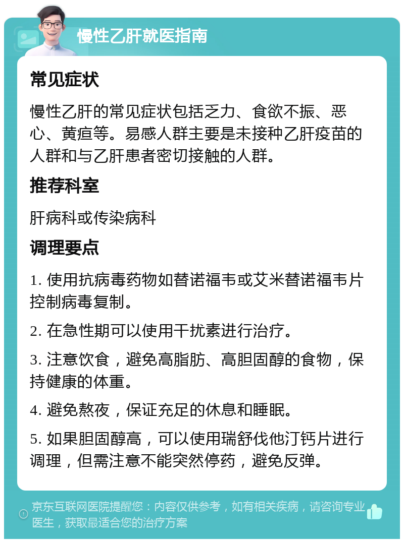 慢性乙肝就医指南 常见症状 慢性乙肝的常见症状包括乏力、食欲不振、恶心、黄疸等。易感人群主要是未接种乙肝疫苗的人群和与乙肝患者密切接触的人群。 推荐科室 肝病科或传染病科 调理要点 1. 使用抗病毒药物如替诺福韦或艾米替诺福韦片控制病毒复制。 2. 在急性期可以使用干扰素进行治疗。 3. 注意饮食，避免高脂肪、高胆固醇的食物，保持健康的体重。 4. 避免熬夜，保证充足的休息和睡眠。 5. 如果胆固醇高，可以使用瑞舒伐他汀钙片进行调理，但需注意不能突然停药，避免反弹。