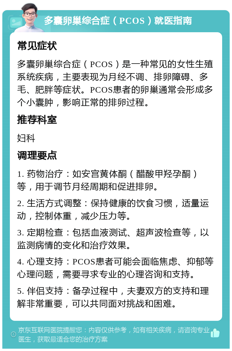 多囊卵巢综合症（PCOS）就医指南 常见症状 多囊卵巢综合症（PCOS）是一种常见的女性生殖系统疾病，主要表现为月经不调、排卵障碍、多毛、肥胖等症状。PCOS患者的卵巢通常会形成多个小囊肿，影响正常的排卵过程。 推荐科室 妇科 调理要点 1. 药物治疗：如安宫黄体酮（醋酸甲羟孕酮）等，用于调节月经周期和促进排卵。 2. 生活方式调整：保持健康的饮食习惯，适量运动，控制体重，减少压力等。 3. 定期检查：包括血液测试、超声波检查等，以监测病情的变化和治疗效果。 4. 心理支持：PCOS患者可能会面临焦虑、抑郁等心理问题，需要寻求专业的心理咨询和支持。 5. 伴侣支持：备孕过程中，夫妻双方的支持和理解非常重要，可以共同面对挑战和困难。