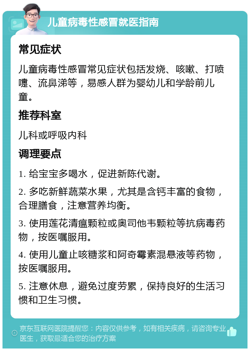 儿童病毒性感冒就医指南 常见症状 儿童病毒性感冒常见症状包括发烧、咳嗽、打喷嚏、流鼻涕等，易感人群为婴幼儿和学龄前儿童。 推荐科室 儿科或呼吸内科 调理要点 1. 给宝宝多喝水，促进新陈代谢。 2. 多吃新鲜蔬菜水果，尤其是含钙丰富的食物，合理膳食，注意营养均衡。 3. 使用莲花清瘟颗粒或奥司他韦颗粒等抗病毒药物，按医嘱服用。 4. 使用儿童止咳糖浆和阿奇霉素混悬液等药物，按医嘱服用。 5. 注意休息，避免过度劳累，保持良好的生活习惯和卫生习惯。