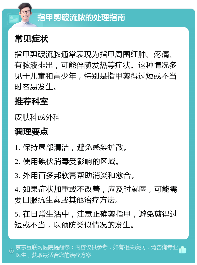 指甲剪破流脓的处理指南 常见症状 指甲剪破流脓通常表现为指甲周围红肿、疼痛、有脓液排出，可能伴随发热等症状。这种情况多见于儿童和青少年，特别是指甲剪得过短或不当时容易发生。 推荐科室 皮肤科或外科 调理要点 1. 保持局部清洁，避免感染扩散。 2. 使用碘伏消毒受影响的区域。 3. 外用百多邦软膏帮助消炎和愈合。 4. 如果症状加重或不改善，应及时就医，可能需要口服抗生素或其他治疗方法。 5. 在日常生活中，注意正确剪指甲，避免剪得过短或不当，以预防类似情况的发生。