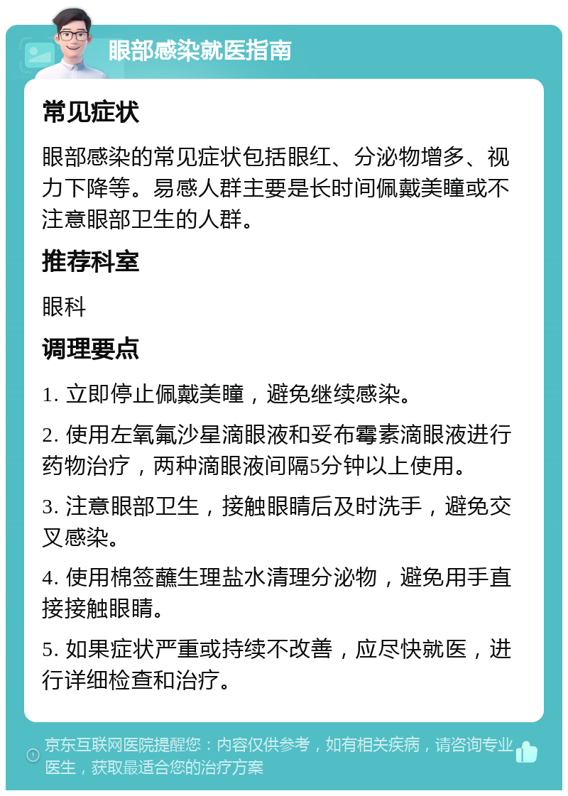 眼部感染就医指南 常见症状 眼部感染的常见症状包括眼红、分泌物增多、视力下降等。易感人群主要是长时间佩戴美瞳或不注意眼部卫生的人群。 推荐科室 眼科 调理要点 1. 立即停止佩戴美瞳，避免继续感染。 2. 使用左氧氟沙星滴眼液和妥布霉素滴眼液进行药物治疗，两种滴眼液间隔5分钟以上使用。 3. 注意眼部卫生，接触眼睛后及时洗手，避免交叉感染。 4. 使用棉签蘸生理盐水清理分泌物，避免用手直接接触眼睛。 5. 如果症状严重或持续不改善，应尽快就医，进行详细检查和治疗。