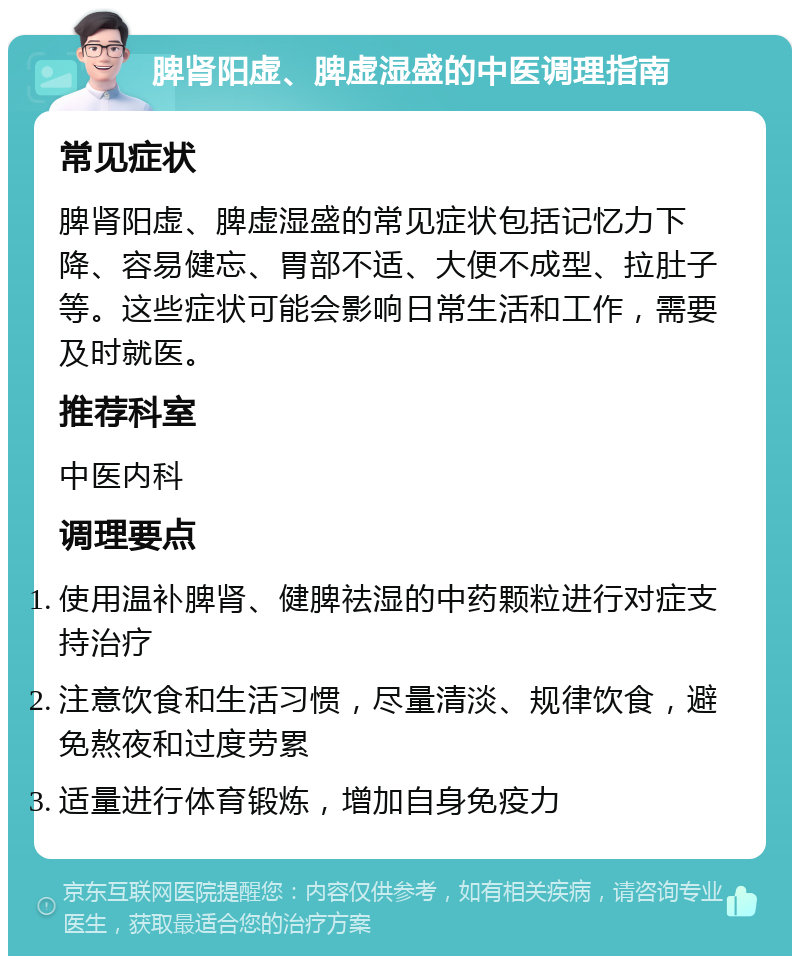 脾肾阳虚、脾虚湿盛的中医调理指南 常见症状 脾肾阳虚、脾虚湿盛的常见症状包括记忆力下降、容易健忘、胃部不适、大便不成型、拉肚子等。这些症状可能会影响日常生活和工作，需要及时就医。 推荐科室 中医内科 调理要点 使用温补脾肾、健脾祛湿的中药颗粒进行对症支持治疗 注意饮食和生活习惯，尽量清淡、规律饮食，避免熬夜和过度劳累 适量进行体育锻炼，增加自身免疫力