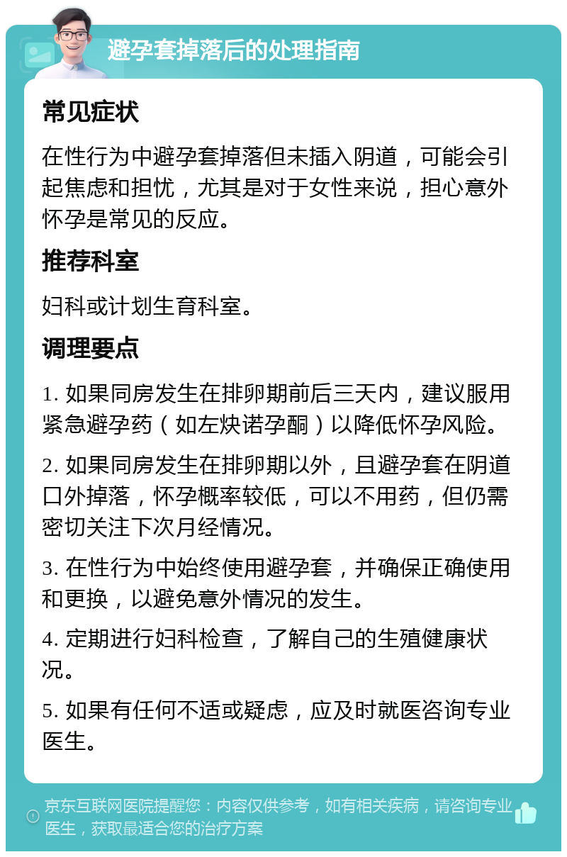 避孕套掉落后的处理指南 常见症状 在性行为中避孕套掉落但未插入阴道，可能会引起焦虑和担忧，尤其是对于女性来说，担心意外怀孕是常见的反应。 推荐科室 妇科或计划生育科室。 调理要点 1. 如果同房发生在排卵期前后三天内，建议服用紧急避孕药（如左炔诺孕酮）以降低怀孕风险。 2. 如果同房发生在排卵期以外，且避孕套在阴道口外掉落，怀孕概率较低，可以不用药，但仍需密切关注下次月经情况。 3. 在性行为中始终使用避孕套，并确保正确使用和更换，以避免意外情况的发生。 4. 定期进行妇科检查，了解自己的生殖健康状况。 5. 如果有任何不适或疑虑，应及时就医咨询专业医生。