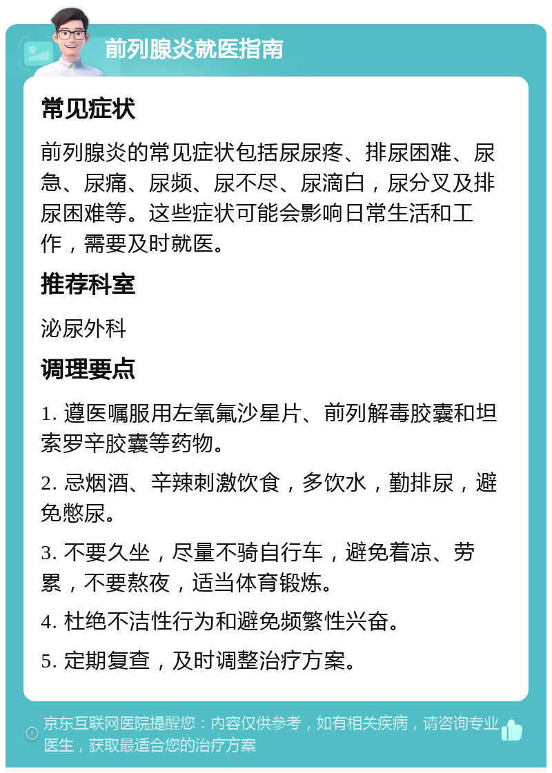 前列腺炎就医指南 常见症状 前列腺炎的常见症状包括尿尿疼、排尿困难、尿急、尿痛、尿频、尿不尽、尿滴白，尿分叉及排尿困难等。这些症状可能会影响日常生活和工作，需要及时就医。 推荐科室 泌尿外科 调理要点 1. 遵医嘱服用左氧氟沙星片、前列解毒胶囊和坦索罗辛胶囊等药物。 2. 忌烟酒、辛辣刺激饮食，多饮水，勤排尿，避免憋尿。 3. 不要久坐，尽量不骑自行车，避免着凉、劳累，不要熬夜，适当体育锻炼。 4. 杜绝不洁性行为和避免频繁性兴奋。 5. 定期复查，及时调整治疗方案。