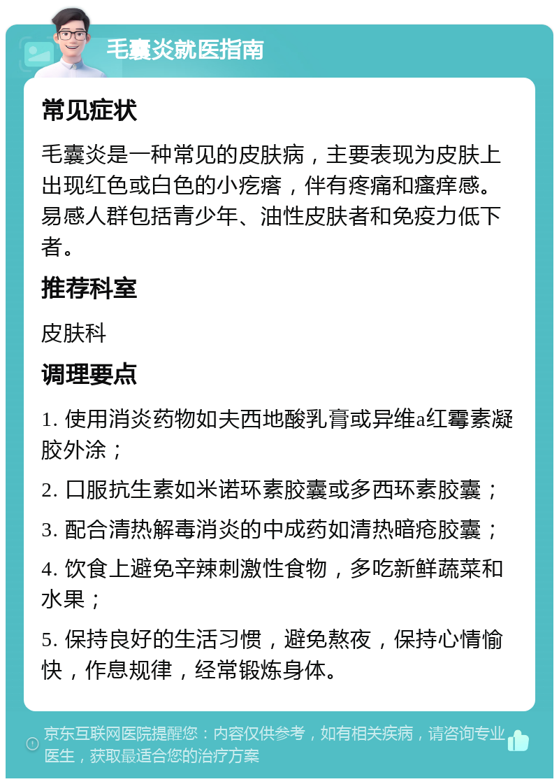 毛囊炎就医指南 常见症状 毛囊炎是一种常见的皮肤病，主要表现为皮肤上出现红色或白色的小疙瘩，伴有疼痛和瘙痒感。易感人群包括青少年、油性皮肤者和免疫力低下者。 推荐科室 皮肤科 调理要点 1. 使用消炎药物如夫西地酸乳膏或异维a红霉素凝胶外涂； 2. 口服抗生素如米诺环素胶囊或多西环素胶囊； 3. 配合清热解毒消炎的中成药如清热暗疮胶囊； 4. 饮食上避免辛辣刺激性食物，多吃新鲜蔬菜和水果； 5. 保持良好的生活习惯，避免熬夜，保持心情愉快，作息规律，经常锻炼身体。