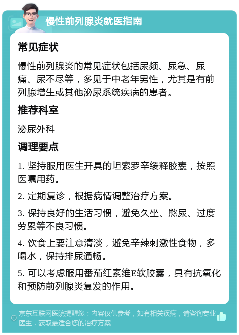 慢性前列腺炎就医指南 常见症状 慢性前列腺炎的常见症状包括尿频、尿急、尿痛、尿不尽等，多见于中老年男性，尤其是有前列腺增生或其他泌尿系统疾病的患者。 推荐科室 泌尿外科 调理要点 1. 坚持服用医生开具的坦索罗辛缓释胶囊，按照医嘱用药。 2. 定期复诊，根据病情调整治疗方案。 3. 保持良好的生活习惯，避免久坐、憋尿、过度劳累等不良习惯。 4. 饮食上要注意清淡，避免辛辣刺激性食物，多喝水，保持排尿通畅。 5. 可以考虑服用番茄红素维E软胶囊，具有抗氧化和预防前列腺炎复发的作用。