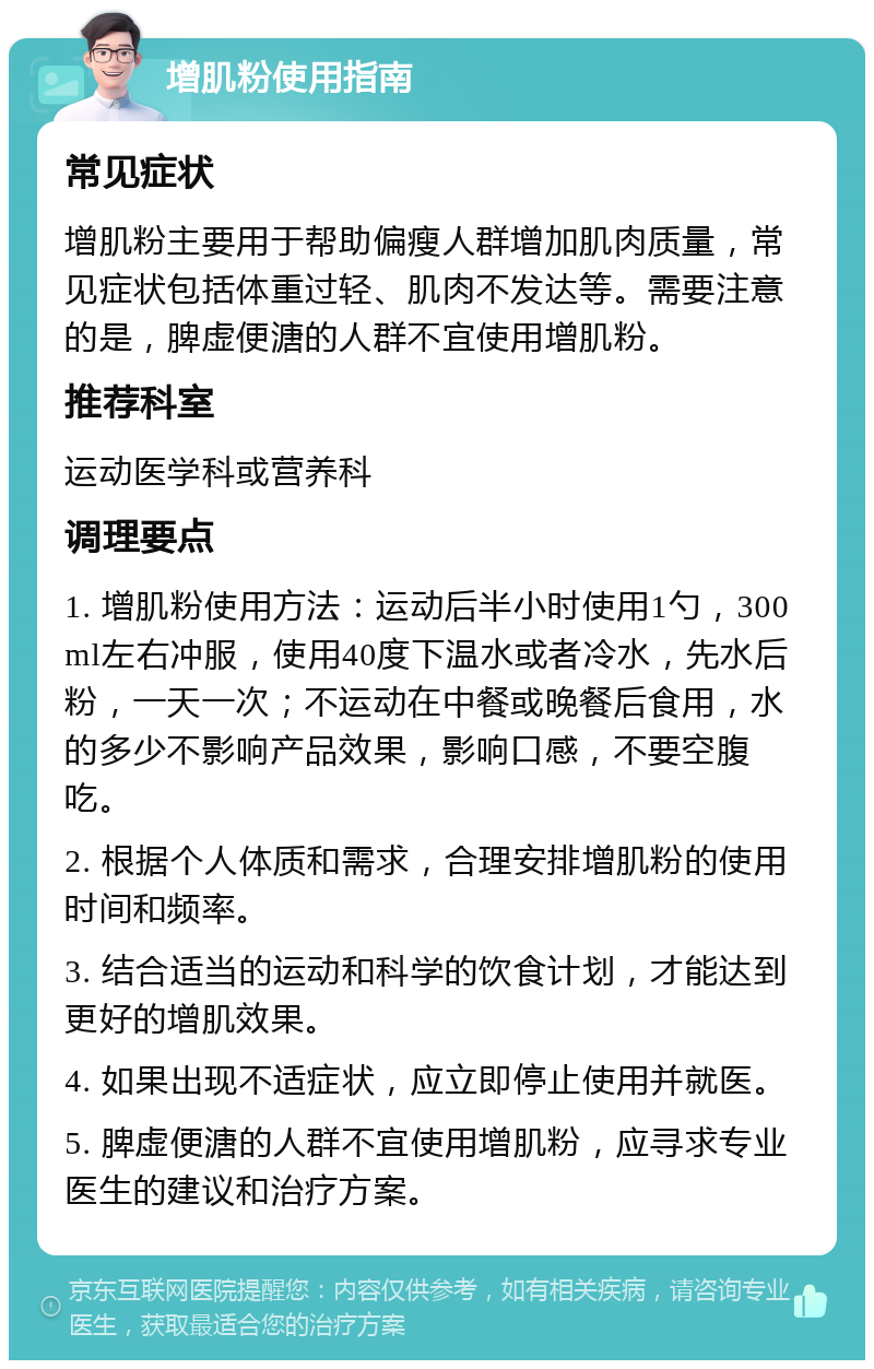 增肌粉使用指南 常见症状 增肌粉主要用于帮助偏瘦人群增加肌肉质量，常见症状包括体重过轻、肌肉不发达等。需要注意的是，脾虚便溏的人群不宜使用增肌粉。 推荐科室 运动医学科或营养科 调理要点 1. 增肌粉使用方法：运动后半小时使用1勺，300ml左右冲服，使用40度下温水或者冷水，先水后粉，一天一次；不运动在中餐或晚餐后食用，水的多少不影响产品效果，影响口感，不要空腹吃。 2. 根据个人体质和需求，合理安排增肌粉的使用时间和频率。 3. 结合适当的运动和科学的饮食计划，才能达到更好的增肌效果。 4. 如果出现不适症状，应立即停止使用并就医。 5. 脾虚便溏的人群不宜使用增肌粉，应寻求专业医生的建议和治疗方案。