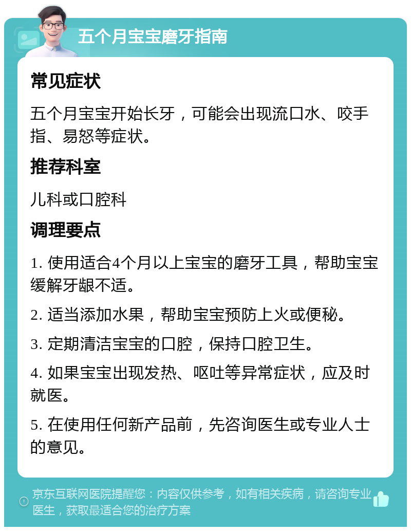 五个月宝宝磨牙指南 常见症状 五个月宝宝开始长牙，可能会出现流口水、咬手指、易怒等症状。 推荐科室 儿科或口腔科 调理要点 1. 使用适合4个月以上宝宝的磨牙工具，帮助宝宝缓解牙龈不适。 2. 适当添加水果，帮助宝宝预防上火或便秘。 3. 定期清洁宝宝的口腔，保持口腔卫生。 4. 如果宝宝出现发热、呕吐等异常症状，应及时就医。 5. 在使用任何新产品前，先咨询医生或专业人士的意见。