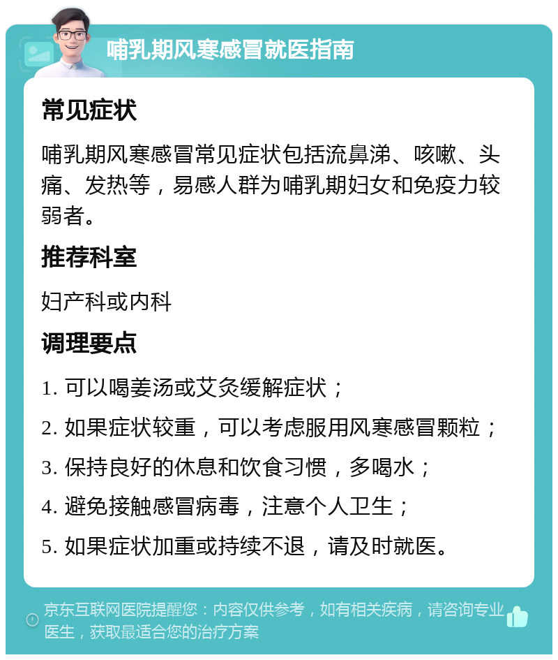 哺乳期风寒感冒就医指南 常见症状 哺乳期风寒感冒常见症状包括流鼻涕、咳嗽、头痛、发热等，易感人群为哺乳期妇女和免疫力较弱者。 推荐科室 妇产科或内科 调理要点 1. 可以喝姜汤或艾灸缓解症状； 2. 如果症状较重，可以考虑服用风寒感冒颗粒； 3. 保持良好的休息和饮食习惯，多喝水； 4. 避免接触感冒病毒，注意个人卫生； 5. 如果症状加重或持续不退，请及时就医。