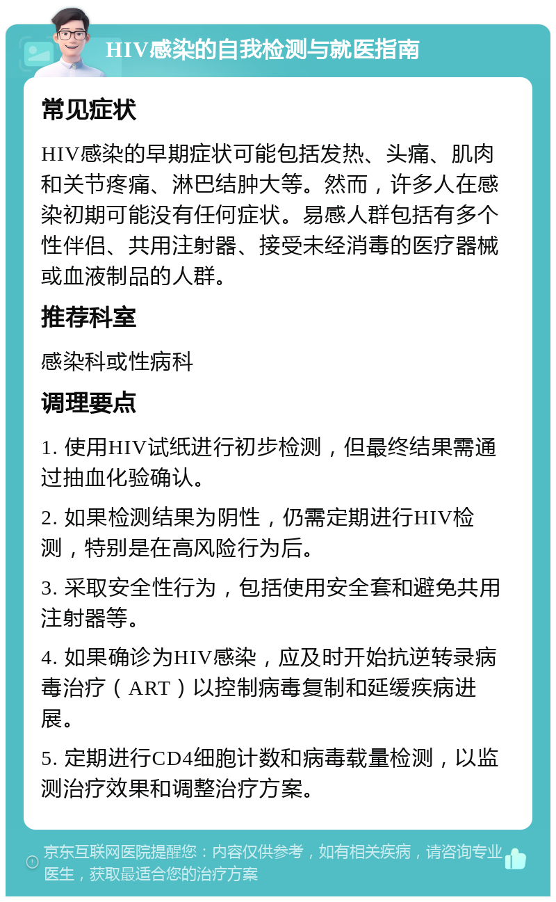 HIV感染的自我检测与就医指南 常见症状 HIV感染的早期症状可能包括发热、头痛、肌肉和关节疼痛、淋巴结肿大等。然而，许多人在感染初期可能没有任何症状。易感人群包括有多个性伴侣、共用注射器、接受未经消毒的医疗器械或血液制品的人群。 推荐科室 感染科或性病科 调理要点 1. 使用HIV试纸进行初步检测，但最终结果需通过抽血化验确认。 2. 如果检测结果为阴性，仍需定期进行HIV检测，特别是在高风险行为后。 3. 采取安全性行为，包括使用安全套和避免共用注射器等。 4. 如果确诊为HIV感染，应及时开始抗逆转录病毒治疗（ART）以控制病毒复制和延缓疾病进展。 5. 定期进行CD4细胞计数和病毒载量检测，以监测治疗效果和调整治疗方案。