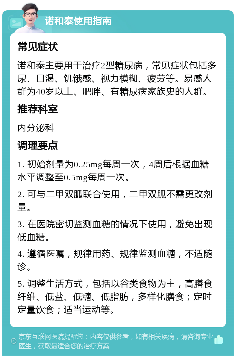 诺和泰使用指南 常见症状 诺和泰主要用于治疗2型糖尿病，常见症状包括多尿、口渴、饥饿感、视力模糊、疲劳等。易感人群为40岁以上、肥胖、有糖尿病家族史的人群。 推荐科室 内分泌科 调理要点 1. 初始剂量为0.25mg每周一次，4周后根据血糖水平调整至0.5mg每周一次。 2. 可与二甲双胍联合使用，二甲双胍不需更改剂量。 3. 在医院密切监测血糖的情况下使用，避免出现低血糖。 4. 遵循医嘱，规律用药、规律监测血糖，不适随诊。 5. 调整生活方式，包括以谷类食物为主，高膳食纤维、低盐、低糖、低脂肪，多样化膳食；定时定量饮食；适当运动等。