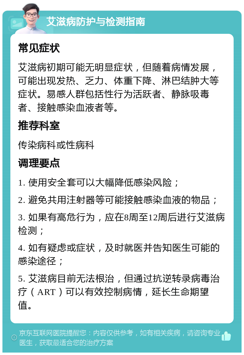 艾滋病防护与检测指南 常见症状 艾滋病初期可能无明显症状，但随着病情发展，可能出现发热、乏力、体重下降、淋巴结肿大等症状。易感人群包括性行为活跃者、静脉吸毒者、接触感染血液者等。 推荐科室 传染病科或性病科 调理要点 1. 使用安全套可以大幅降低感染风险； 2. 避免共用注射器等可能接触感染血液的物品； 3. 如果有高危行为，应在8周至12周后进行艾滋病检测； 4. 如有疑虑或症状，及时就医并告知医生可能的感染途径； 5. 艾滋病目前无法根治，但通过抗逆转录病毒治疗（ART）可以有效控制病情，延长生命期望值。