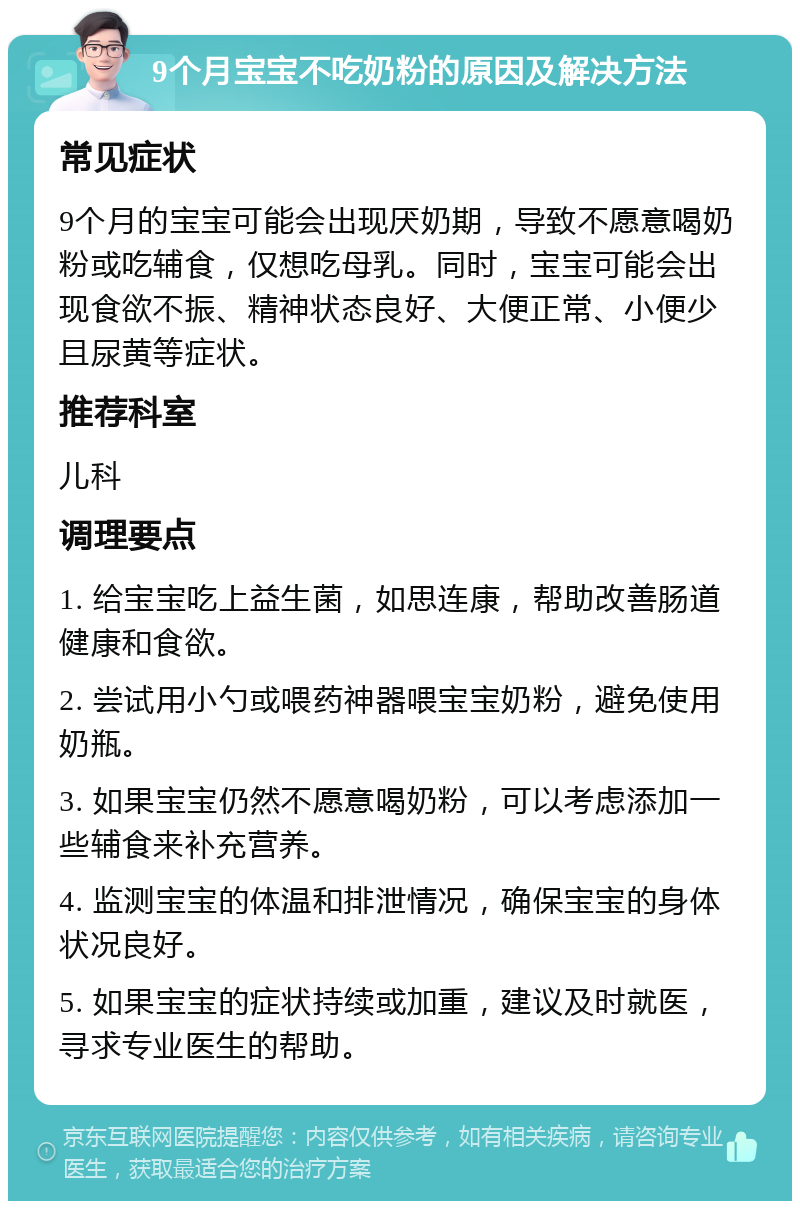 9个月宝宝不吃奶粉的原因及解决方法 常见症状 9个月的宝宝可能会出现厌奶期，导致不愿意喝奶粉或吃辅食，仅想吃母乳。同时，宝宝可能会出现食欲不振、精神状态良好、大便正常、小便少且尿黄等症状。 推荐科室 儿科 调理要点 1. 给宝宝吃上益生菌，如思连康，帮助改善肠道健康和食欲。 2. 尝试用小勺或喂药神器喂宝宝奶粉，避免使用奶瓶。 3. 如果宝宝仍然不愿意喝奶粉，可以考虑添加一些辅食来补充营养。 4. 监测宝宝的体温和排泄情况，确保宝宝的身体状况良好。 5. 如果宝宝的症状持续或加重，建议及时就医，寻求专业医生的帮助。