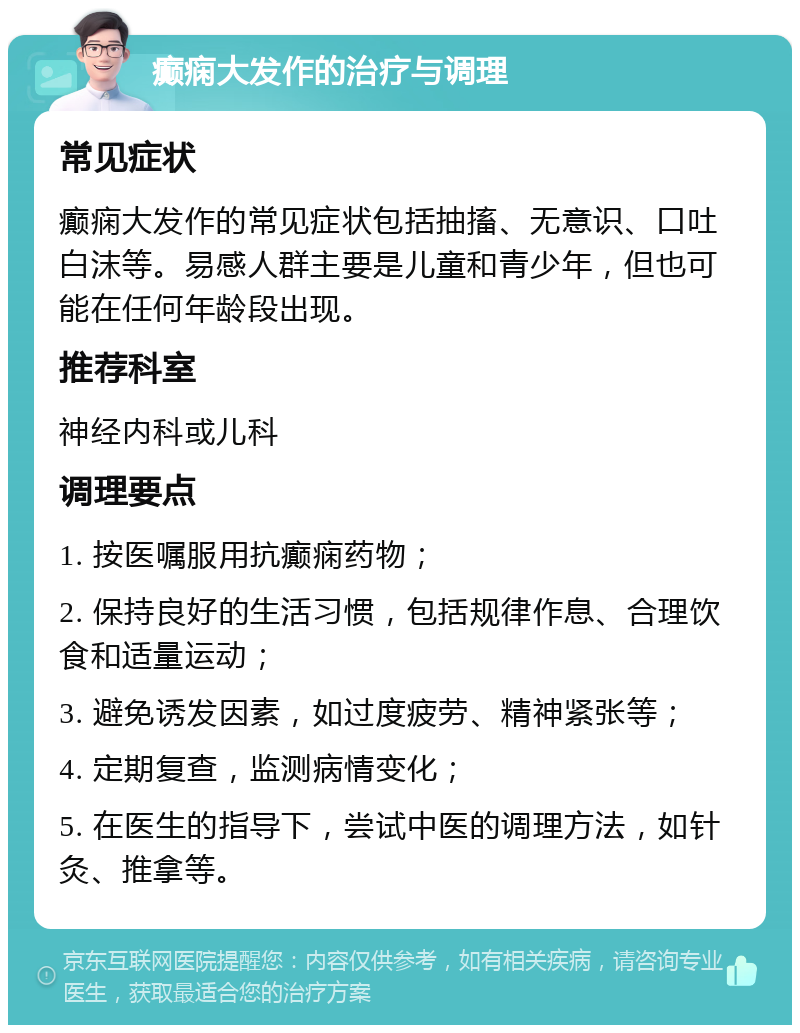 癫痫大发作的治疗与调理 常见症状 癫痫大发作的常见症状包括抽搐、无意识、口吐白沫等。易感人群主要是儿童和青少年，但也可能在任何年龄段出现。 推荐科室 神经内科或儿科 调理要点 1. 按医嘱服用抗癫痫药物； 2. 保持良好的生活习惯，包括规律作息、合理饮食和适量运动； 3. 避免诱发因素，如过度疲劳、精神紧张等； 4. 定期复查，监测病情变化； 5. 在医生的指导下，尝试中医的调理方法，如针灸、推拿等。