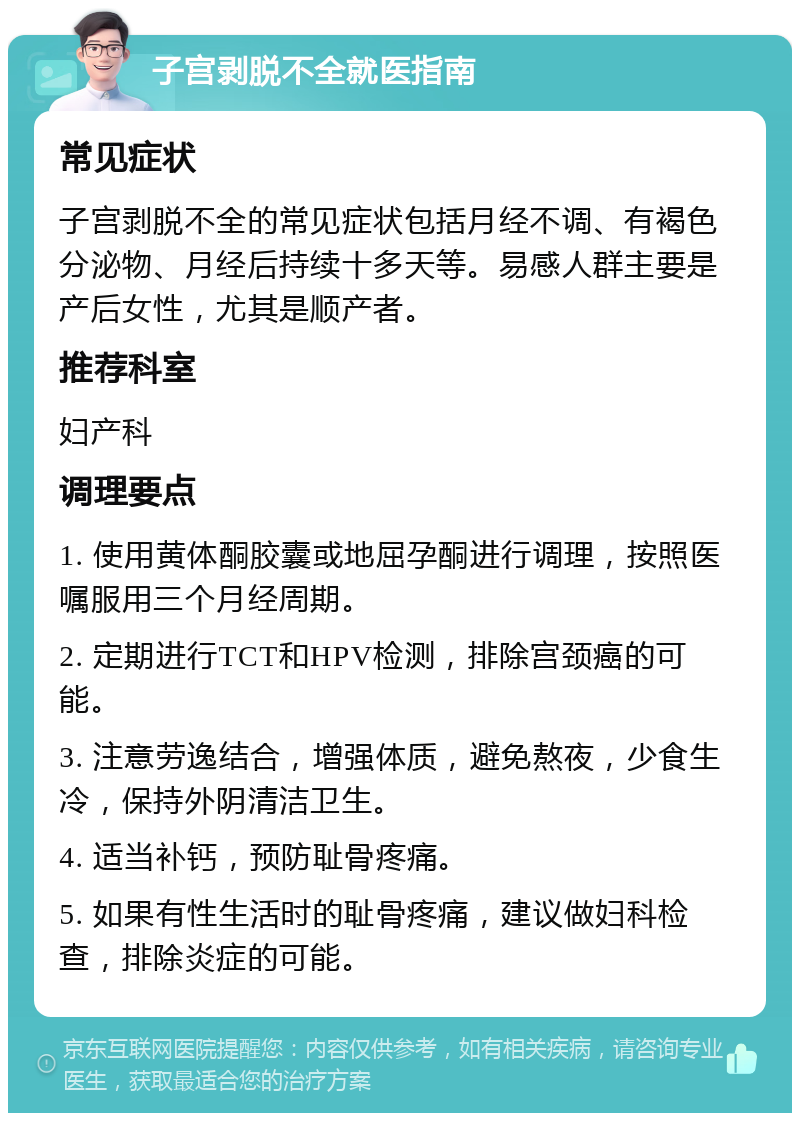 子宫剥脱不全就医指南 常见症状 子宫剥脱不全的常见症状包括月经不调、有褐色分泌物、月经后持续十多天等。易感人群主要是产后女性，尤其是顺产者。 推荐科室 妇产科 调理要点 1. 使用黄体酮胶囊或地屈孕酮进行调理，按照医嘱服用三个月经周期。 2. 定期进行TCT和HPV检测，排除宫颈癌的可能。 3. 注意劳逸结合，增强体质，避免熬夜，少食生冷，保持外阴清洁卫生。 4. 适当补钙，预防耻骨疼痛。 5. 如果有性生活时的耻骨疼痛，建议做妇科检查，排除炎症的可能。