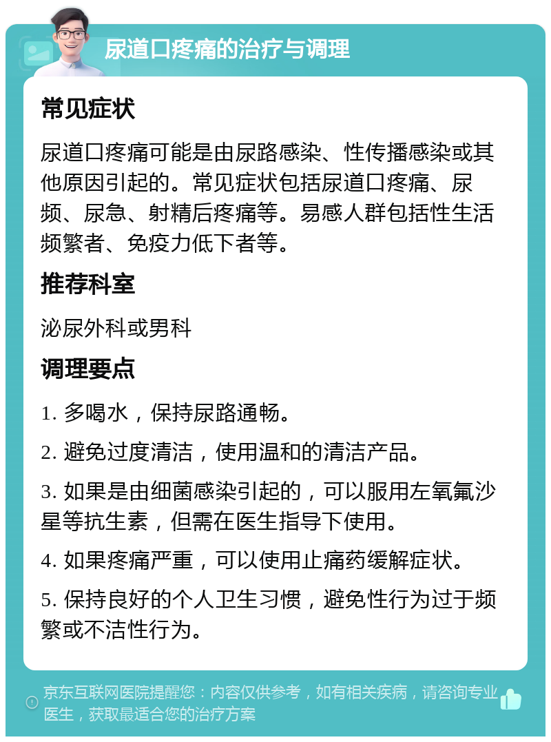 尿道口疼痛的治疗与调理 常见症状 尿道口疼痛可能是由尿路感染、性传播感染或其他原因引起的。常见症状包括尿道口疼痛、尿频、尿急、射精后疼痛等。易感人群包括性生活频繁者、免疫力低下者等。 推荐科室 泌尿外科或男科 调理要点 1. 多喝水，保持尿路通畅。 2. 避免过度清洁，使用温和的清洁产品。 3. 如果是由细菌感染引起的，可以服用左氧氟沙星等抗生素，但需在医生指导下使用。 4. 如果疼痛严重，可以使用止痛药缓解症状。 5. 保持良好的个人卫生习惯，避免性行为过于频繁或不洁性行为。