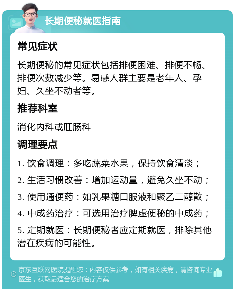 长期便秘就医指南 常见症状 长期便秘的常见症状包括排便困难、排便不畅、排便次数减少等。易感人群主要是老年人、孕妇、久坐不动者等。 推荐科室 消化内科或肛肠科 调理要点 1. 饮食调理：多吃蔬菜水果，保持饮食清淡； 2. 生活习惯改善：增加运动量，避免久坐不动； 3. 使用通便药：如乳果糖口服液和聚乙二醇散； 4. 中成药治疗：可选用治疗脾虚便秘的中成药； 5. 定期就医：长期便秘者应定期就医，排除其他潜在疾病的可能性。