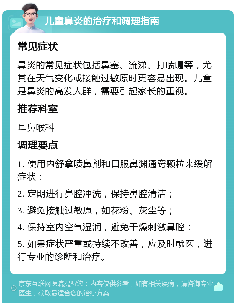 儿童鼻炎的治疗和调理指南 常见症状 鼻炎的常见症状包括鼻塞、流涕、打喷嚏等，尤其在天气变化或接触过敏原时更容易出现。儿童是鼻炎的高发人群，需要引起家长的重视。 推荐科室 耳鼻喉科 调理要点 1. 使用内舒拿喷鼻剂和口服鼻渊通窍颗粒来缓解症状； 2. 定期进行鼻腔冲洗，保持鼻腔清洁； 3. 避免接触过敏原，如花粉、灰尘等； 4. 保持室内空气湿润，避免干燥刺激鼻腔； 5. 如果症状严重或持续不改善，应及时就医，进行专业的诊断和治疗。