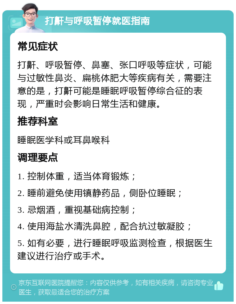 打鼾与呼吸暂停就医指南 常见症状 打鼾、呼吸暂停、鼻塞、张口呼吸等症状，可能与过敏性鼻炎、扁桃体肥大等疾病有关，需要注意的是，打鼾可能是睡眠呼吸暂停综合征的表现，严重时会影响日常生活和健康。 推荐科室 睡眠医学科或耳鼻喉科 调理要点 1. 控制体重，适当体育锻炼； 2. 睡前避免使用镇静药品，侧卧位睡眠； 3. 忌烟酒，重视基础病控制； 4. 使用海盐水清洗鼻腔，配合抗过敏凝胶； 5. 如有必要，进行睡眠呼吸监测检查，根据医生建议进行治疗或手术。