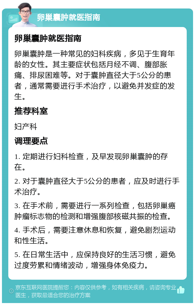 卵巢囊肿就医指南 卵巢囊肿就医指南 卵巢囊肿是一种常见的妇科疾病，多见于生育年龄的女性。其主要症状包括月经不调、腹部胀痛、排尿困难等。对于囊肿直径大于5公分的患者，通常需要进行手术治疗，以避免并发症的发生。 推荐科室 妇产科 调理要点 1. 定期进行妇科检查，及早发现卵巢囊肿的存在。 2. 对于囊肿直径大于5公分的患者，应及时进行手术治疗。 3. 在手术前，需要进行一系列检查，包括卵巢癌肿瘤标志物的检测和增强腹部核磁共振的检查。 4. 手术后，需要注意休息和恢复，避免剧烈运动和性生活。 5. 在日常生活中，应保持良好的生活习惯，避免过度劳累和情绪波动，增强身体免疫力。