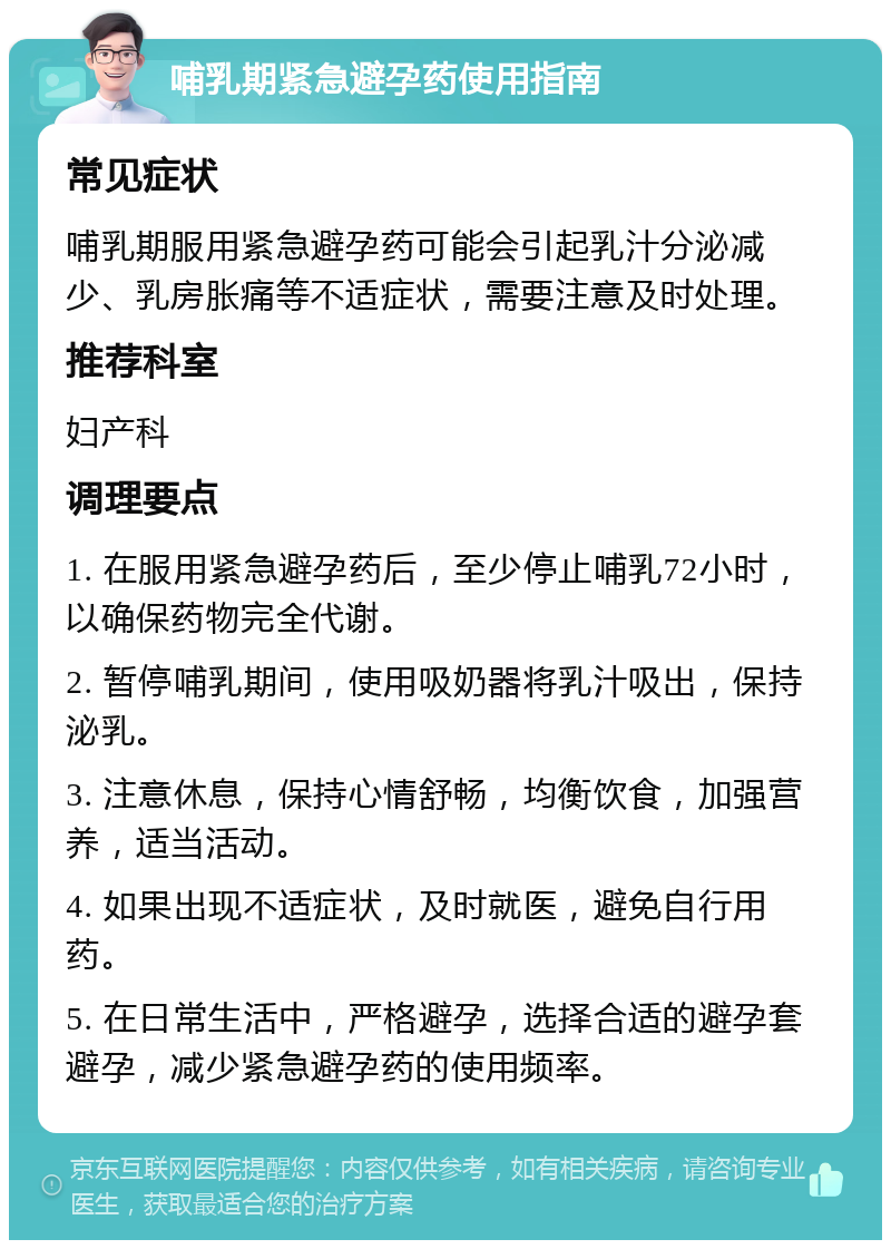 哺乳期紧急避孕药使用指南 常见症状 哺乳期服用紧急避孕药可能会引起乳汁分泌减少、乳房胀痛等不适症状，需要注意及时处理。 推荐科室 妇产科 调理要点 1. 在服用紧急避孕药后，至少停止哺乳72小时，以确保药物完全代谢。 2. 暂停哺乳期间，使用吸奶器将乳汁吸出，保持泌乳。 3. 注意休息，保持心情舒畅，均衡饮食，加强营养，适当活动。 4. 如果出现不适症状，及时就医，避免自行用药。 5. 在日常生活中，严格避孕，选择合适的避孕套避孕，减少紧急避孕药的使用频率。