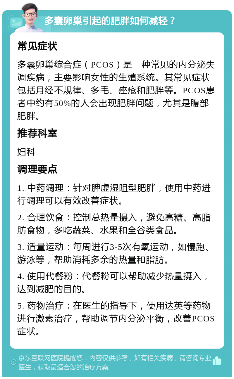 多囊卵巢引起的肥胖如何减轻？ 常见症状 多囊卵巢综合症（PCOS）是一种常见的内分泌失调疾病，主要影响女性的生殖系统。其常见症状包括月经不规律、多毛、痤疮和肥胖等。PCOS患者中约有50%的人会出现肥胖问题，尤其是腹部肥胖。 推荐科室 妇科 调理要点 1. 中药调理：针对脾虚湿阻型肥胖，使用中药进行调理可以有效改善症状。 2. 合理饮食：控制总热量摄入，避免高糖、高脂肪食物，多吃蔬菜、水果和全谷类食品。 3. 适量运动：每周进行3-5次有氧运动，如慢跑、游泳等，帮助消耗多余的热量和脂肪。 4. 使用代餐粉：代餐粉可以帮助减少热量摄入，达到减肥的目的。 5. 药物治疗：在医生的指导下，使用达英等药物进行激素治疗，帮助调节内分泌平衡，改善PCOS症状。