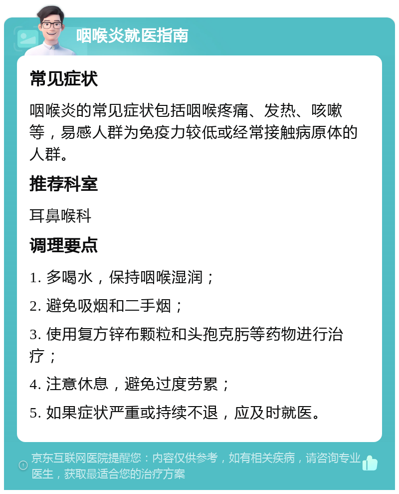 咽喉炎就医指南 常见症状 咽喉炎的常见症状包括咽喉疼痛、发热、咳嗽等，易感人群为免疫力较低或经常接触病原体的人群。 推荐科室 耳鼻喉科 调理要点 1. 多喝水，保持咽喉湿润； 2. 避免吸烟和二手烟； 3. 使用复方锌布颗粒和头孢克肟等药物进行治疗； 4. 注意休息，避免过度劳累； 5. 如果症状严重或持续不退，应及时就医。