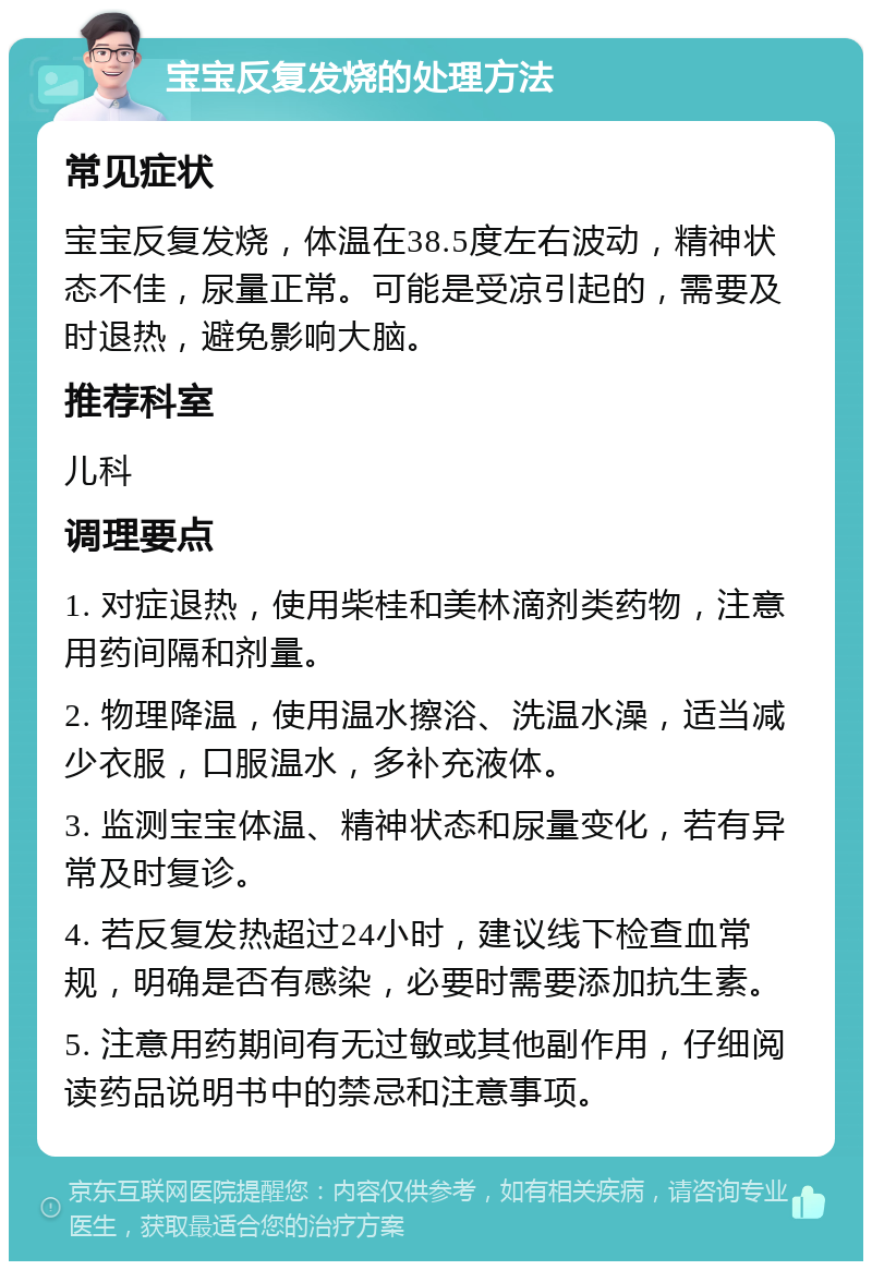 宝宝反复发烧的处理方法 常见症状 宝宝反复发烧，体温在38.5度左右波动，精神状态不佳，尿量正常。可能是受凉引起的，需要及时退热，避免影响大脑。 推荐科室 儿科 调理要点 1. 对症退热，使用柴桂和美林滴剂类药物，注意用药间隔和剂量。 2. 物理降温，使用温水擦浴、洗温水澡，适当减少衣服，口服温水，多补充液体。 3. 监测宝宝体温、精神状态和尿量变化，若有异常及时复诊。 4. 若反复发热超过24小时，建议线下检查血常规，明确是否有感染，必要时需要添加抗生素。 5. 注意用药期间有无过敏或其他副作用，仔细阅读药品说明书中的禁忌和注意事项。