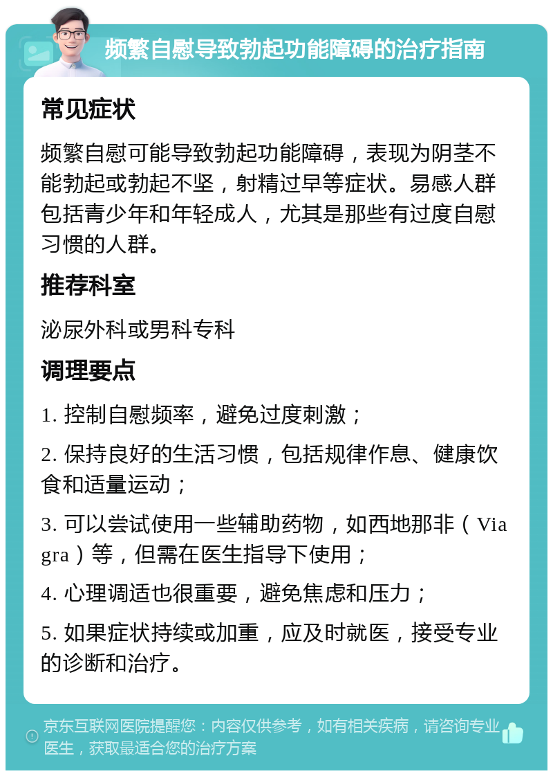 频繁自慰导致勃起功能障碍的治疗指南 常见症状 频繁自慰可能导致勃起功能障碍，表现为阴茎不能勃起或勃起不坚，射精过早等症状。易感人群包括青少年和年轻成人，尤其是那些有过度自慰习惯的人群。 推荐科室 泌尿外科或男科专科 调理要点 1. 控制自慰频率，避免过度刺激； 2. 保持良好的生活习惯，包括规律作息、健康饮食和适量运动； 3. 可以尝试使用一些辅助药物，如西地那非（Viagra）等，但需在医生指导下使用； 4. 心理调适也很重要，避免焦虑和压力； 5. 如果症状持续或加重，应及时就医，接受专业的诊断和治疗。