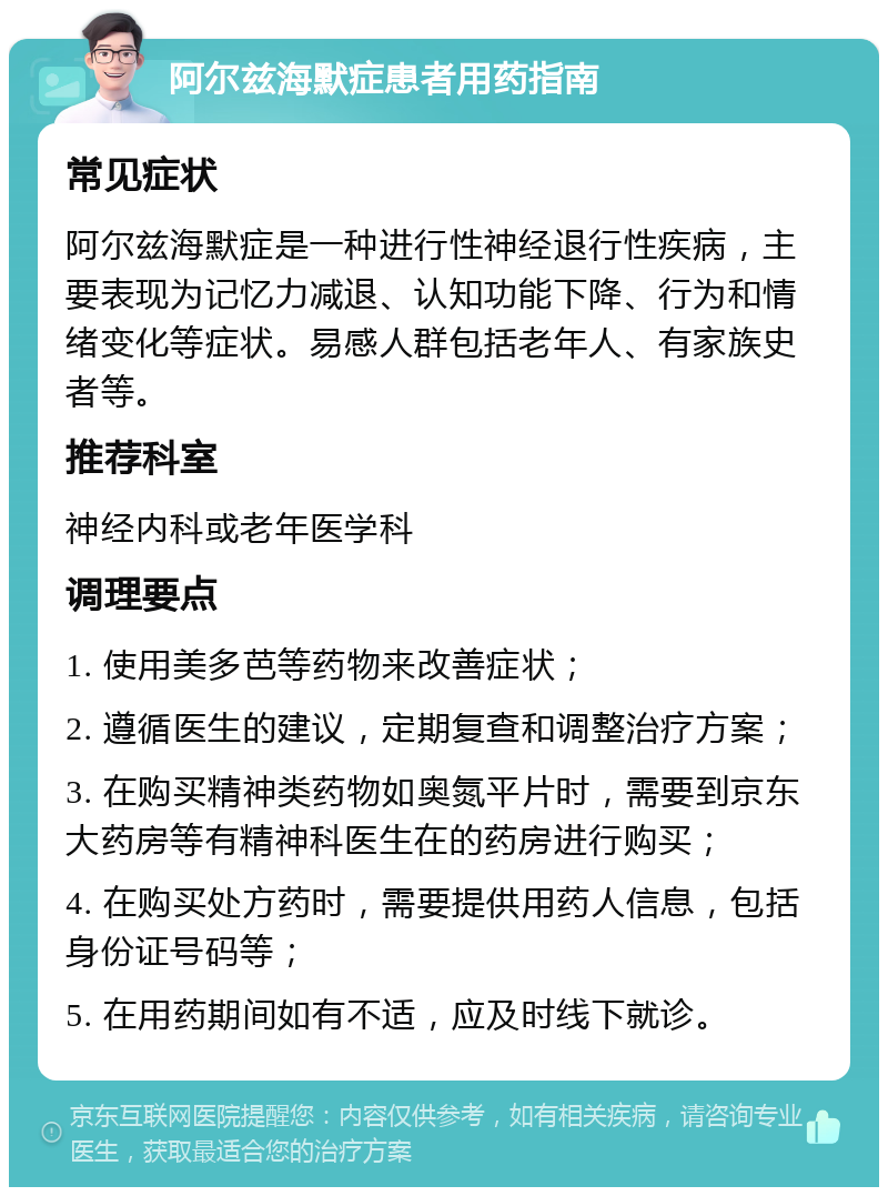 阿尔兹海默症患者用药指南 常见症状 阿尔兹海默症是一种进行性神经退行性疾病，主要表现为记忆力减退、认知功能下降、行为和情绪变化等症状。易感人群包括老年人、有家族史者等。 推荐科室 神经内科或老年医学科 调理要点 1. 使用美多芭等药物来改善症状； 2. 遵循医生的建议，定期复查和调整治疗方案； 3. 在购买精神类药物如奥氮平片时，需要到京东大药房等有精神科医生在的药房进行购买； 4. 在购买处方药时，需要提供用药人信息，包括身份证号码等； 5. 在用药期间如有不适，应及时线下就诊。