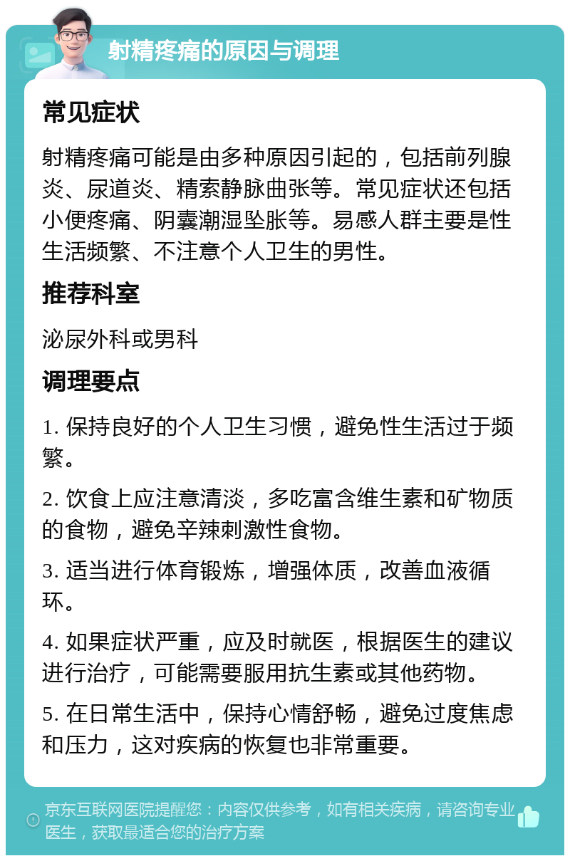 射精疼痛的原因与调理 常见症状 射精疼痛可能是由多种原因引起的，包括前列腺炎、尿道炎、精索静脉曲张等。常见症状还包括小便疼痛、阴囊潮湿坠胀等。易感人群主要是性生活频繁、不注意个人卫生的男性。 推荐科室 泌尿外科或男科 调理要点 1. 保持良好的个人卫生习惯，避免性生活过于频繁。 2. 饮食上应注意清淡，多吃富含维生素和矿物质的食物，避免辛辣刺激性食物。 3. 适当进行体育锻炼，增强体质，改善血液循环。 4. 如果症状严重，应及时就医，根据医生的建议进行治疗，可能需要服用抗生素或其他药物。 5. 在日常生活中，保持心情舒畅，避免过度焦虑和压力，这对疾病的恢复也非常重要。