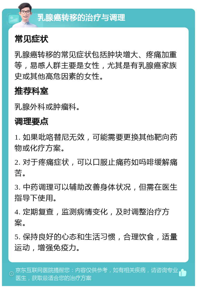 乳腺癌转移的治疗与调理 常见症状 乳腺癌转移的常见症状包括肿块增大、疼痛加重等，易感人群主要是女性，尤其是有乳腺癌家族史或其他高危因素的女性。 推荐科室 乳腺外科或肿瘤科。 调理要点 1. 如果吡咯替尼无效，可能需要更换其他靶向药物或化疗方案。 2. 对于疼痛症状，可以口服止痛药如吗啡缓解痛苦。 3. 中药调理可以辅助改善身体状况，但需在医生指导下使用。 4. 定期复查，监测病情变化，及时调整治疗方案。 5. 保持良好的心态和生活习惯，合理饮食，适量运动，增强免疫力。