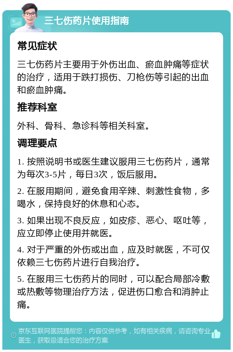 三七伤药片使用指南 常见症状 三七伤药片主要用于外伤出血、瘀血肿痛等症状的治疗，适用于跌打损伤、刀枪伤等引起的出血和瘀血肿痛。 推荐科室 外科、骨科、急诊科等相关科室。 调理要点 1. 按照说明书或医生建议服用三七伤药片，通常为每次3-5片，每日3次，饭后服用。 2. 在服用期间，避免食用辛辣、刺激性食物，多喝水，保持良好的休息和心态。 3. 如果出现不良反应，如皮疹、恶心、呕吐等，应立即停止使用并就医。 4. 对于严重的外伤或出血，应及时就医，不可仅依赖三七伤药片进行自我治疗。 5. 在服用三七伤药片的同时，可以配合局部冷敷或热敷等物理治疗方法，促进伤口愈合和消肿止痛。