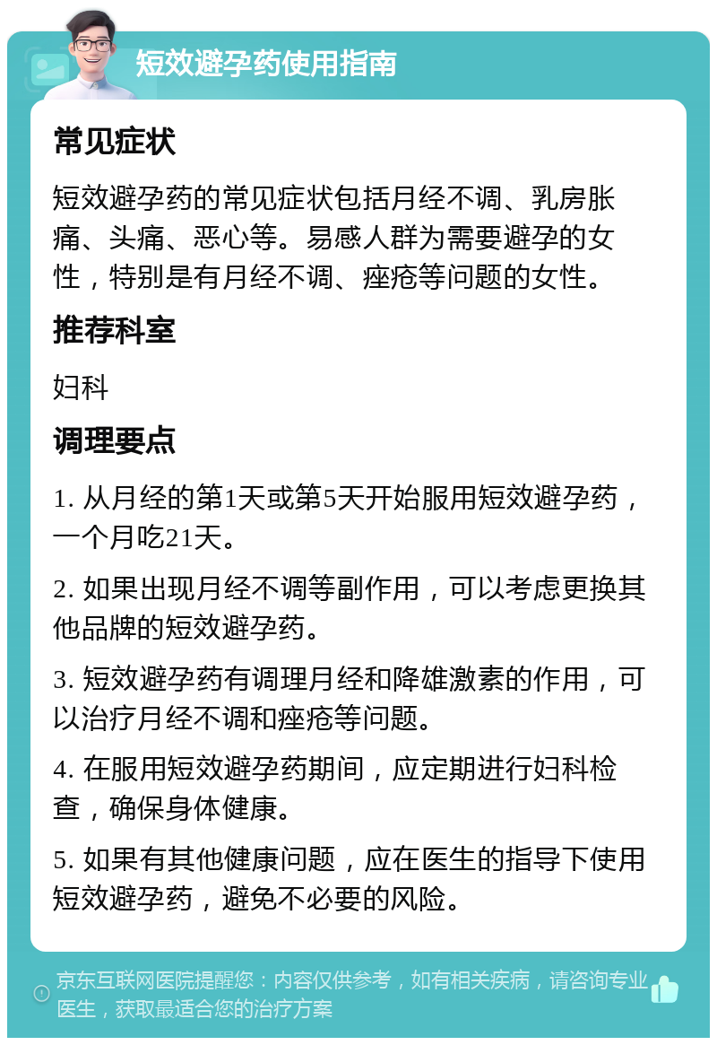 短效避孕药使用指南 常见症状 短效避孕药的常见症状包括月经不调、乳房胀痛、头痛、恶心等。易感人群为需要避孕的女性，特别是有月经不调、痤疮等问题的女性。 推荐科室 妇科 调理要点 1. 从月经的第1天或第5天开始服用短效避孕药，一个月吃21天。 2. 如果出现月经不调等副作用，可以考虑更换其他品牌的短效避孕药。 3. 短效避孕药有调理月经和降雄激素的作用，可以治疗月经不调和痤疮等问题。 4. 在服用短效避孕药期间，应定期进行妇科检查，确保身体健康。 5. 如果有其他健康问题，应在医生的指导下使用短效避孕药，避免不必要的风险。