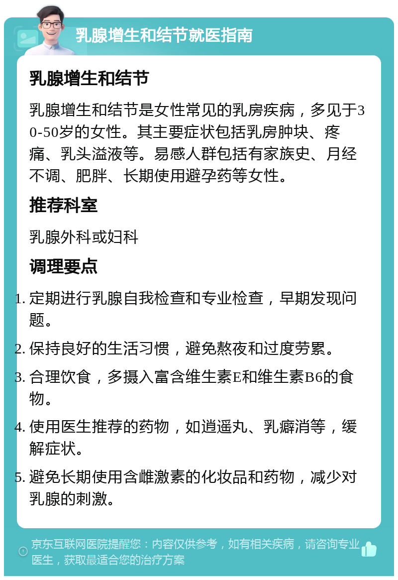 乳腺增生和结节就医指南 乳腺增生和结节 乳腺增生和结节是女性常见的乳房疾病，多见于30-50岁的女性。其主要症状包括乳房肿块、疼痛、乳头溢液等。易感人群包括有家族史、月经不调、肥胖、长期使用避孕药等女性。 推荐科室 乳腺外科或妇科 调理要点 定期进行乳腺自我检查和专业检查，早期发现问题。 保持良好的生活习惯，避免熬夜和过度劳累。 合理饮食，多摄入富含维生素E和维生素B6的食物。 使用医生推荐的药物，如逍遥丸、乳癖消等，缓解症状。 避免长期使用含雌激素的化妆品和药物，减少对乳腺的刺激。