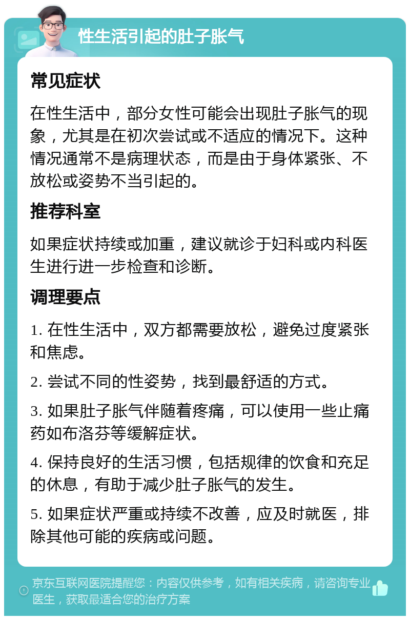 性生活引起的肚子胀气 常见症状 在性生活中，部分女性可能会出现肚子胀气的现象，尤其是在初次尝试或不适应的情况下。这种情况通常不是病理状态，而是由于身体紧张、不放松或姿势不当引起的。 推荐科室 如果症状持续或加重，建议就诊于妇科或内科医生进行进一步检查和诊断。 调理要点 1. 在性生活中，双方都需要放松，避免过度紧张和焦虑。 2. 尝试不同的性姿势，找到最舒适的方式。 3. 如果肚子胀气伴随着疼痛，可以使用一些止痛药如布洛芬等缓解症状。 4. 保持良好的生活习惯，包括规律的饮食和充足的休息，有助于减少肚子胀气的发生。 5. 如果症状严重或持续不改善，应及时就医，排除其他可能的疾病或问题。