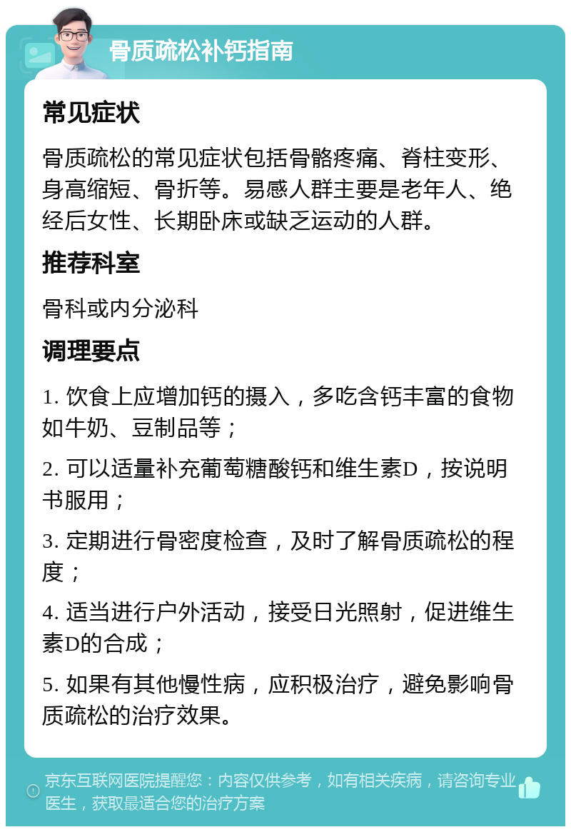 骨质疏松补钙指南 常见症状 骨质疏松的常见症状包括骨骼疼痛、脊柱变形、身高缩短、骨折等。易感人群主要是老年人、绝经后女性、长期卧床或缺乏运动的人群。 推荐科室 骨科或内分泌科 调理要点 1. 饮食上应增加钙的摄入，多吃含钙丰富的食物如牛奶、豆制品等； 2. 可以适量补充葡萄糖酸钙和维生素D，按说明书服用； 3. 定期进行骨密度检查，及时了解骨质疏松的程度； 4. 适当进行户外活动，接受日光照射，促进维生素D的合成； 5. 如果有其他慢性病，应积极治疗，避免影响骨质疏松的治疗效果。