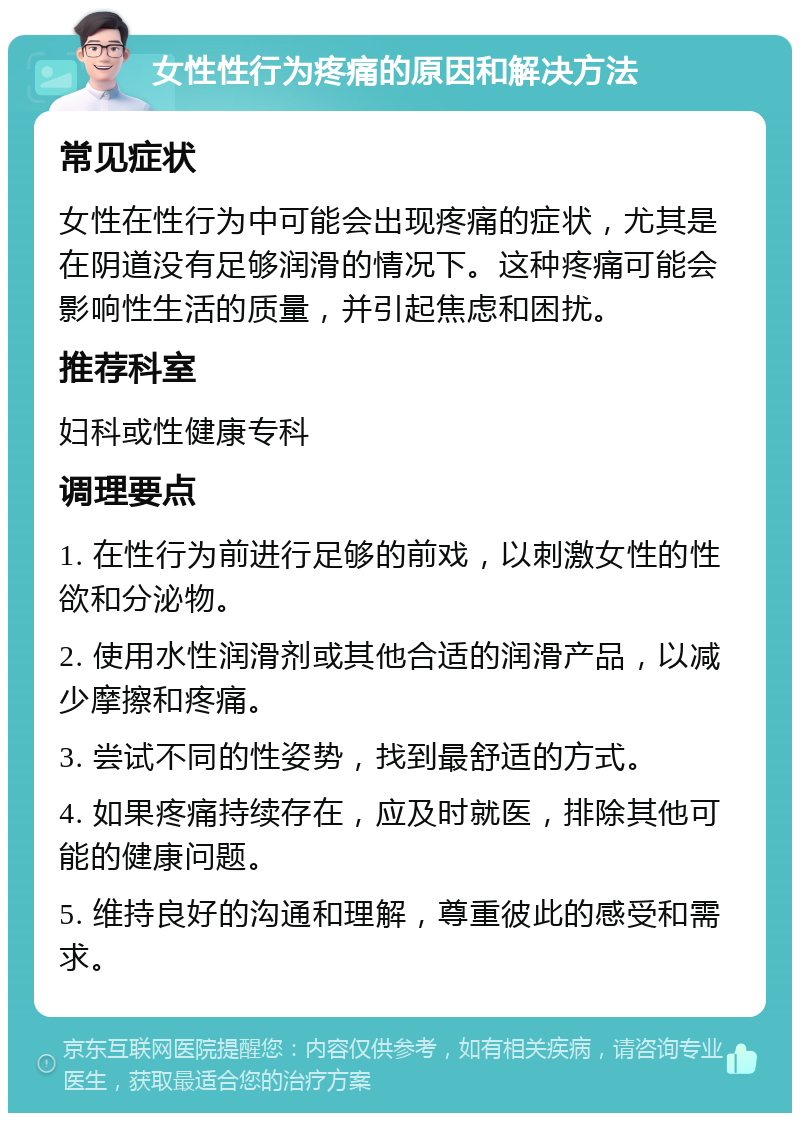 女性性行为疼痛的原因和解决方法 常见症状 女性在性行为中可能会出现疼痛的症状，尤其是在阴道没有足够润滑的情况下。这种疼痛可能会影响性生活的质量，并引起焦虑和困扰。 推荐科室 妇科或性健康专科 调理要点 1. 在性行为前进行足够的前戏，以刺激女性的性欲和分泌物。 2. 使用水性润滑剂或其他合适的润滑产品，以减少摩擦和疼痛。 3. 尝试不同的性姿势，找到最舒适的方式。 4. 如果疼痛持续存在，应及时就医，排除其他可能的健康问题。 5. 维持良好的沟通和理解，尊重彼此的感受和需求。