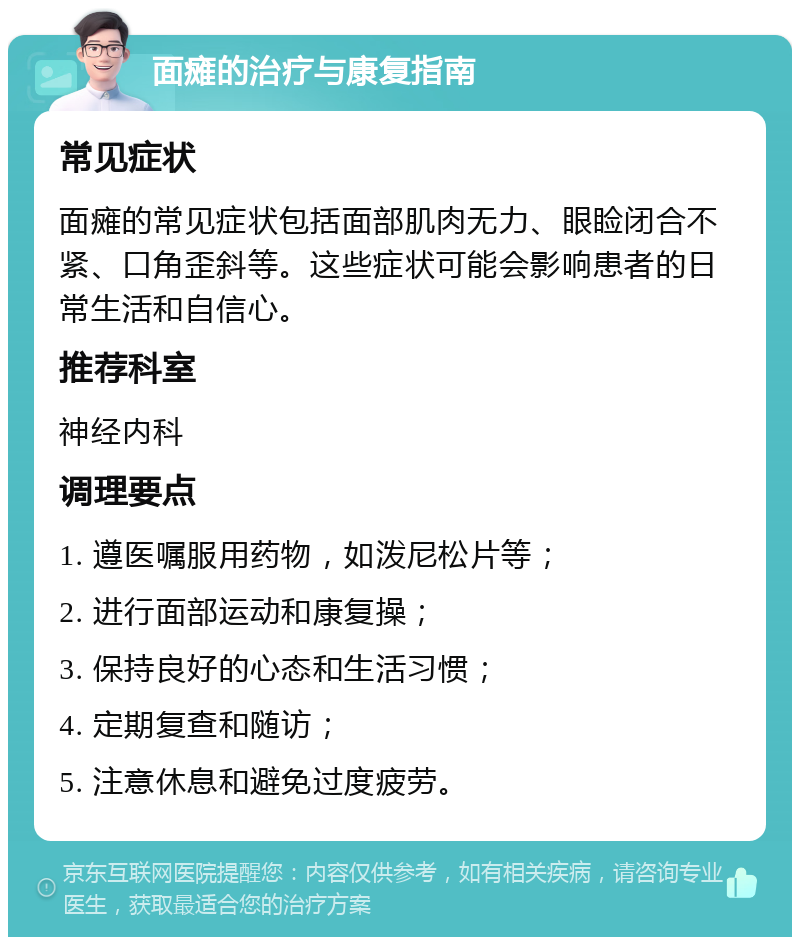 面瘫的治疗与康复指南 常见症状 面瘫的常见症状包括面部肌肉无力、眼睑闭合不紧、口角歪斜等。这些症状可能会影响患者的日常生活和自信心。 推荐科室 神经内科 调理要点 1. 遵医嘱服用药物，如泼尼松片等； 2. 进行面部运动和康复操； 3. 保持良好的心态和生活习惯； 4. 定期复查和随访； 5. 注意休息和避免过度疲劳。