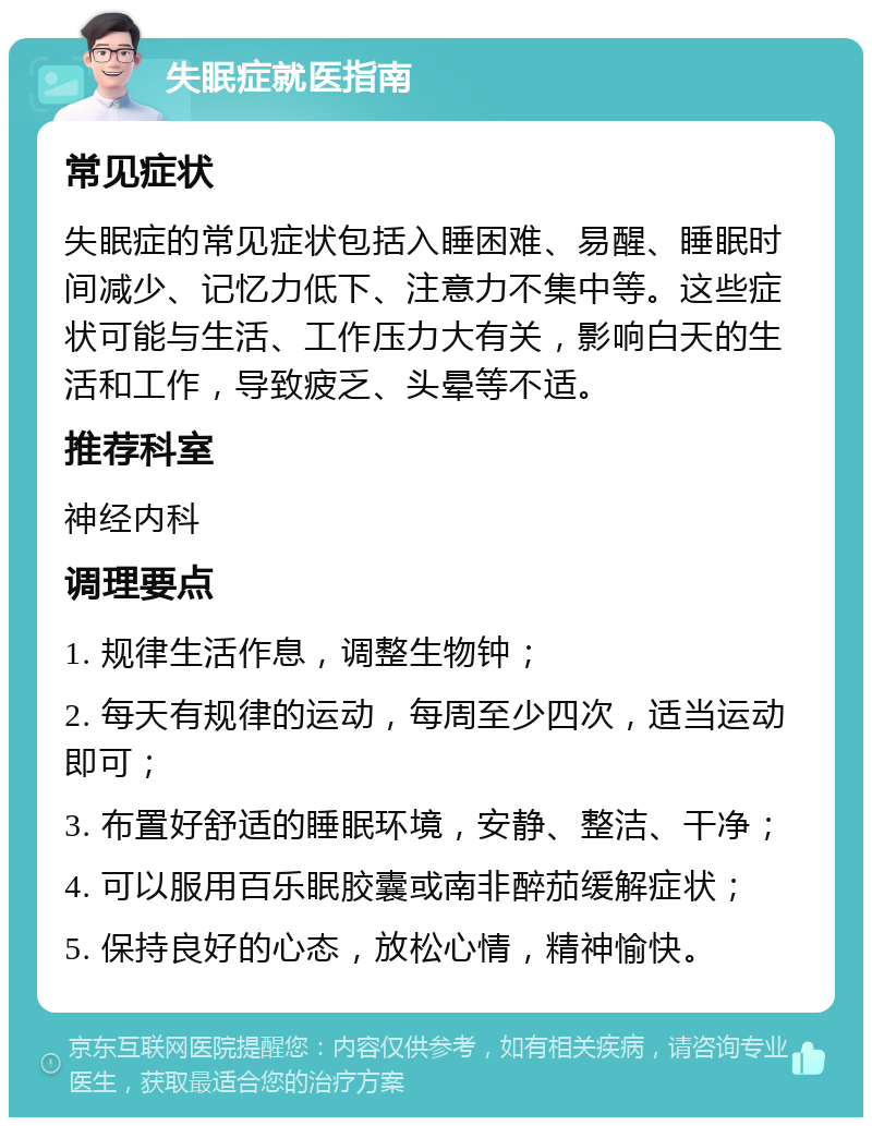 失眠症就医指南 常见症状 失眠症的常见症状包括入睡困难、易醒、睡眠时间减少、记忆力低下、注意力不集中等。这些症状可能与生活、工作压力大有关，影响白天的生活和工作，导致疲乏、头晕等不适。 推荐科室 神经内科 调理要点 1. 规律生活作息，调整生物钟； 2. 每天有规律的运动，每周至少四次，适当运动即可； 3. 布置好舒适的睡眠环境，安静、整洁、干净； 4. 可以服用百乐眠胶囊或南非醉茄缓解症状； 5. 保持良好的心态，放松心情，精神愉快。