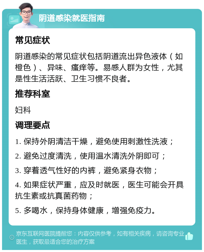 阴道感染就医指南 常见症状 阴道感染的常见症状包括阴道流出异色液体（如橙色）、异味、瘙痒等。易感人群为女性，尤其是性生活活跃、卫生习惯不良者。 推荐科室 妇科 调理要点 1. 保持外阴清洁干燥，避免使用刺激性洗液； 2. 避免过度清洗，使用温水清洗外阴即可； 3. 穿着透气性好的内裤，避免紧身衣物； 4. 如果症状严重，应及时就医，医生可能会开具抗生素或抗真菌药物； 5. 多喝水，保持身体健康，增强免疫力。