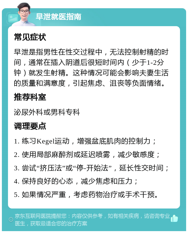 早泄就医指南 常见症状 早泄是指男性在性交过程中，无法控制射精的时间，通常在插入阴道后很短时间内（少于1-2分钟）就发生射精。这种情况可能会影响夫妻生活的质量和满意度，引起焦虑、沮丧等负面情绪。 推荐科室 泌尿外科或男科专科 调理要点 1. 练习Kegel运动，增强盆底肌肉的控制力； 2. 使用局部麻醉剂或延迟喷雾，减少敏感度； 3. 尝试“挤压法”或“停-开始法”，延长性交时间； 4. 保持良好的心态，减少焦虑和压力； 5. 如果情况严重，考虑药物治疗或手术干预。