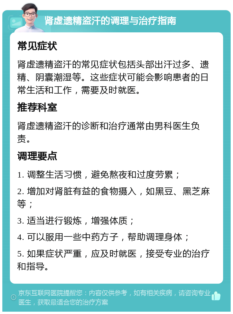 肾虚遗精盗汗的调理与治疗指南 常见症状 肾虚遗精盗汗的常见症状包括头部出汗过多、遗精、阴囊潮湿等。这些症状可能会影响患者的日常生活和工作，需要及时就医。 推荐科室 肾虚遗精盗汗的诊断和治疗通常由男科医生负责。 调理要点 1. 调整生活习惯，避免熬夜和过度劳累； 2. 增加对肾脏有益的食物摄入，如黑豆、黑芝麻等； 3. 适当进行锻炼，增强体质； 4. 可以服用一些中药方子，帮助调理身体； 5. 如果症状严重，应及时就医，接受专业的治疗和指导。