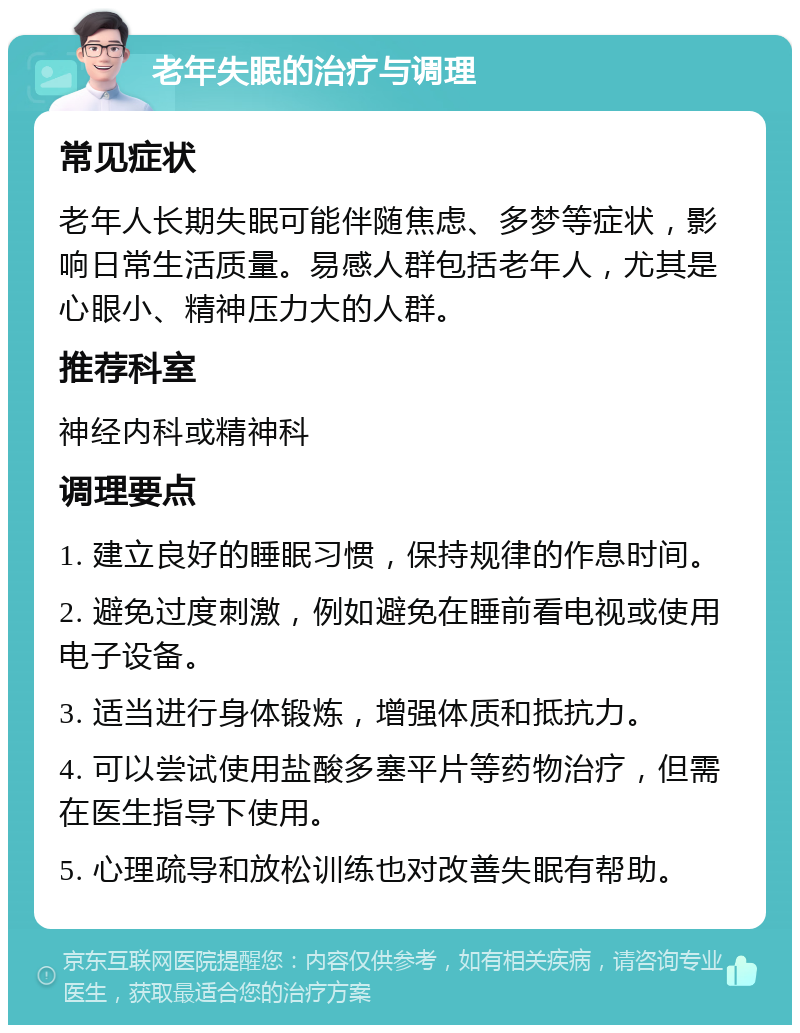 老年失眠的治疗与调理 常见症状 老年人长期失眠可能伴随焦虑、多梦等症状，影响日常生活质量。易感人群包括老年人，尤其是心眼小、精神压力大的人群。 推荐科室 神经内科或精神科 调理要点 1. 建立良好的睡眠习惯，保持规律的作息时间。 2. 避免过度刺激，例如避免在睡前看电视或使用电子设备。 3. 适当进行身体锻炼，增强体质和抵抗力。 4. 可以尝试使用盐酸多塞平片等药物治疗，但需在医生指导下使用。 5. 心理疏导和放松训练也对改善失眠有帮助。